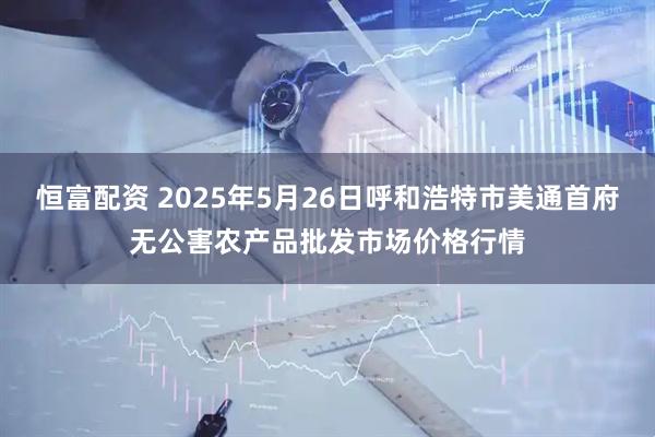 恒富配资 2025年5月26日呼和浩特市美通首府无公害农产品批发市场价格行情