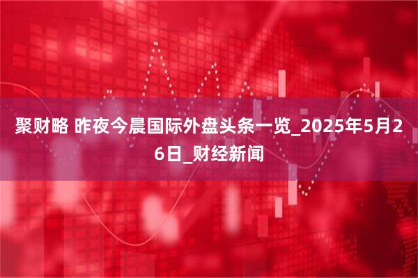 聚财略 昨夜今晨国际外盘头条一览_2025年5月26日_财经新闻