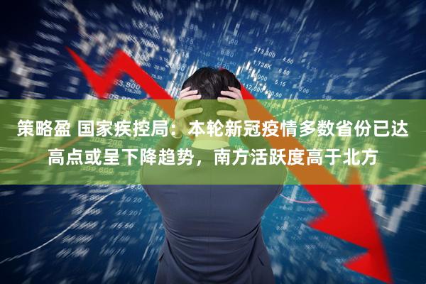 策略盈 国家疾控局：本轮新冠疫情多数省份已达高点或呈下降趋势，南方活跃度高于北方