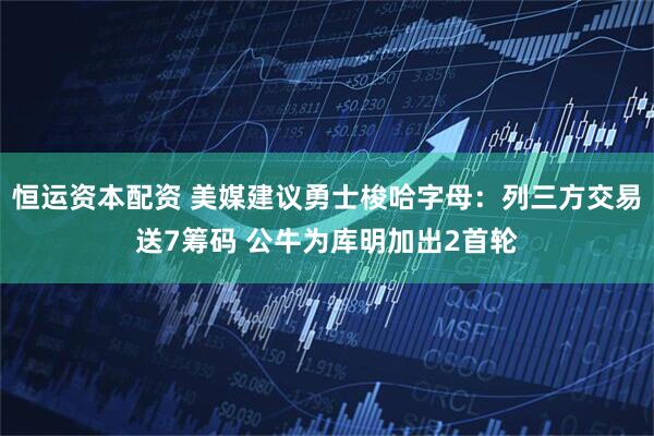 恒运资本配资 美媒建议勇士梭哈字母：列三方交易送7筹码 公牛为库明加出2首轮