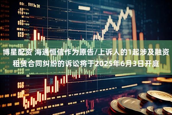 博星配资 海通恒信作为原告/上诉人的1起涉及融资租赁合同纠纷的诉讼将于2025年6月3日开庭
