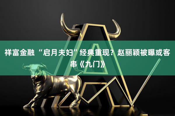 祥富金融 “启月夫妇”经典重现？赵丽颖被曝或客串《九门》