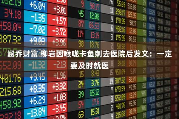 涵乔财富 柳岩因喉咙卡鱼刺去医院后发文：一定要及时就医