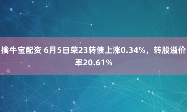 擒牛宝配资 6月5日荣23转债上涨0.34%，转股溢价率20.61%