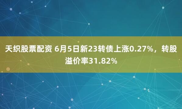 天织股票配资 6月5日新23转债上涨0.27%，转股溢价率31.82%