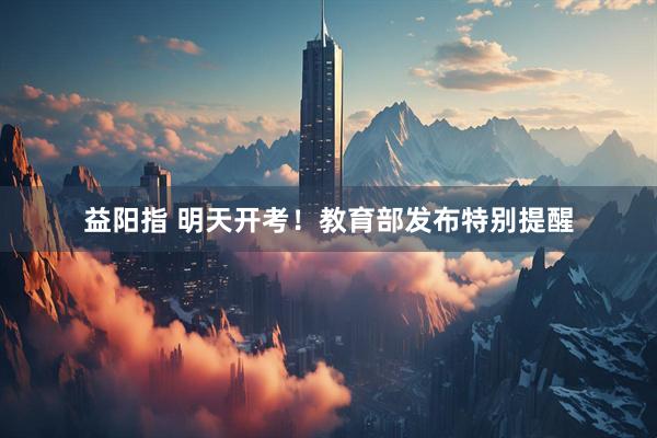 益阳指 明天开考！教育部发布特别提醒