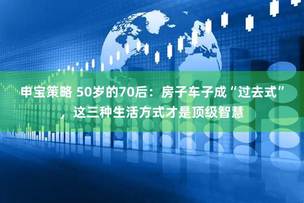申宝策略 50岁的70后：房子车子成“过去式”，这三种生活方式才是顶级智慧