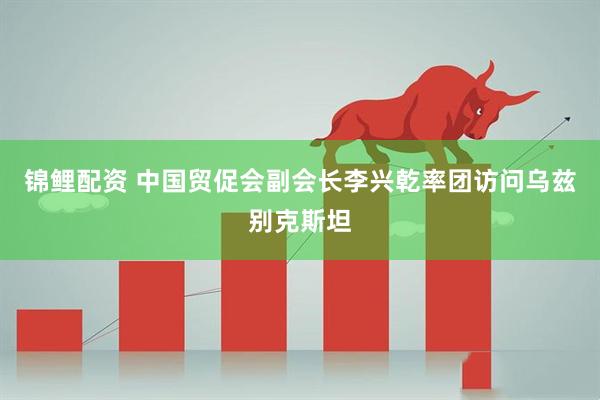 锦鲤配资 中国贸促会副会长李兴乾率团访问乌兹别克斯坦
