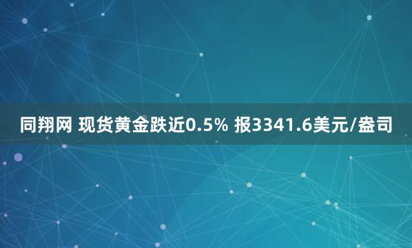同翔网 现货黄金跌近0.5% 报3341.6美元/盎司
