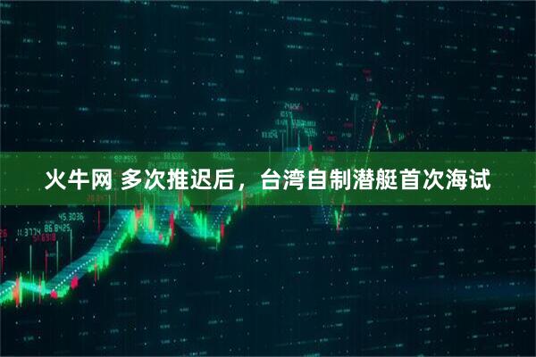 火牛网 多次推迟后，台湾自制潜艇首次海试
