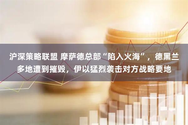 沪深策略联盟 摩萨德总部“陷入火海”，德黑兰多地遭到摧毁，伊以猛烈袭击对方战略要地
