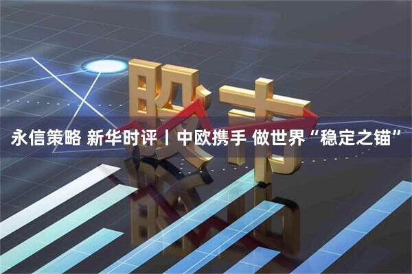 永信策略 新华时评丨中欧携手 做世界“稳定之锚”