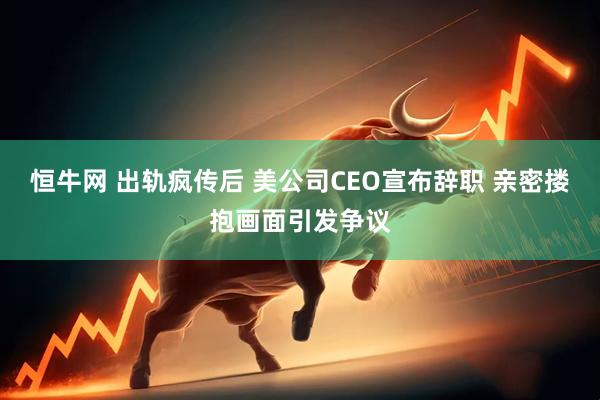 恒牛网 出轨疯传后 美公司CEO宣布辞职 亲密搂抱画面引发争议
