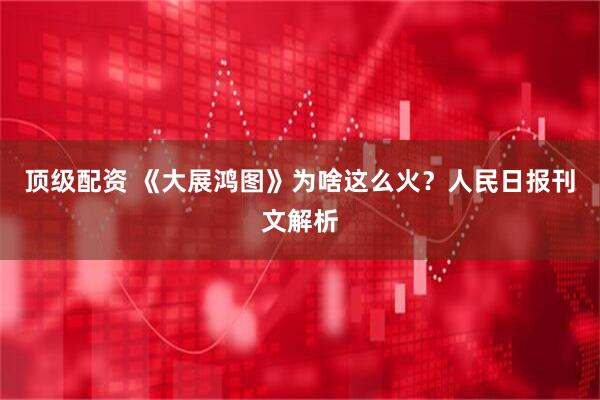 顶级配资 《大展鸿图》为啥这么火？人民日报刊文解析