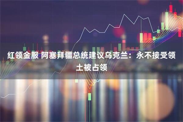 红领金服 阿塞拜疆总统建议乌克兰：永不接受领土被占领