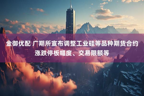 金御优配 广期所宣布调整工业硅等品种期货合约涨跌停板幅度、交易限额等