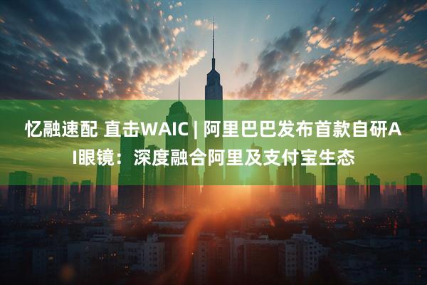 忆融速配 直击WAIC | 阿里巴巴发布首款自研AI眼镜：深度融合阿里及支付宝生态