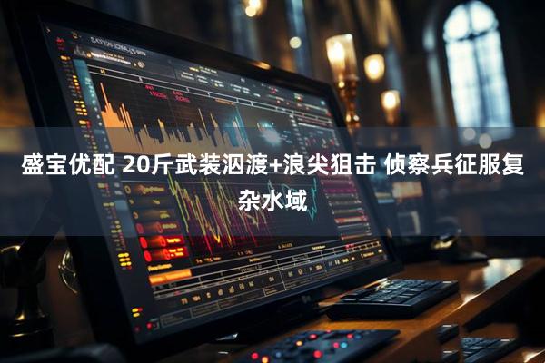 盛宝优配 20斤武装泅渡+浪尖狙击 侦察兵征服复杂水域