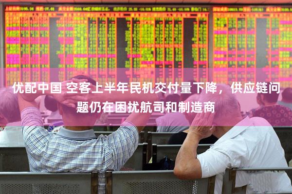 优配中国 空客上半年民机交付量下降，供应链问题仍在困扰航司和制造商