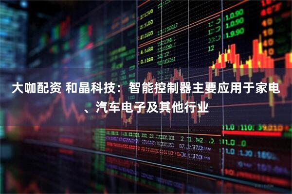 大咖配资 和晶科技：智能控制器主要应用于家电、汽车电子及其他行业