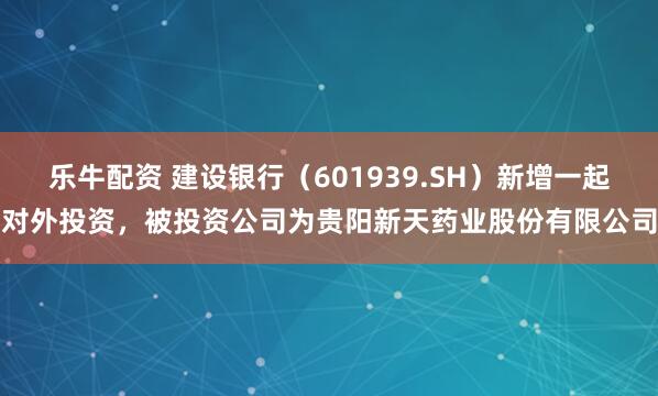 乐牛配资 建设银行（601939.SH）新增一起对外投资，被投资公司为贵阳新天药业股份有限公司