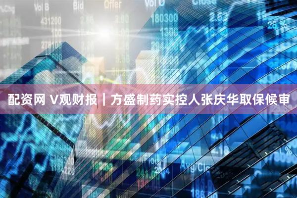 配资网 V观财报｜方盛制药实控人张庆华取保候审