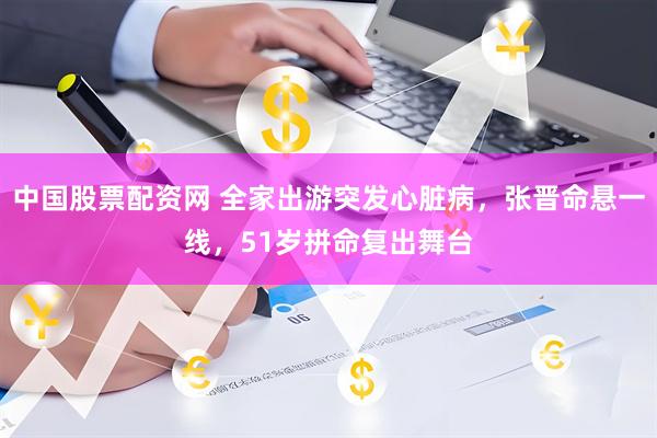 中国股票配资网 全家出游突发心脏病，张晋命悬一线，51岁拼命复出舞台