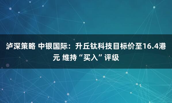 泸深策略 中银国际：升丘钛科技目标价至16.4港元 维持“买入”评级