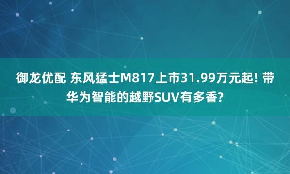 御龙优配 东风猛士M817上市31.99万元起! 带华为智能的越野SUV有多香?