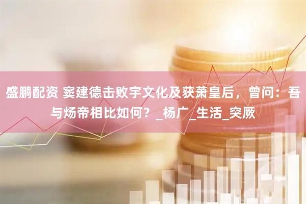 盛鹏配资 窦建德击败宇文化及获萧皇后，曾问：吾与炀帝相比如何？_杨广_生活_突厥