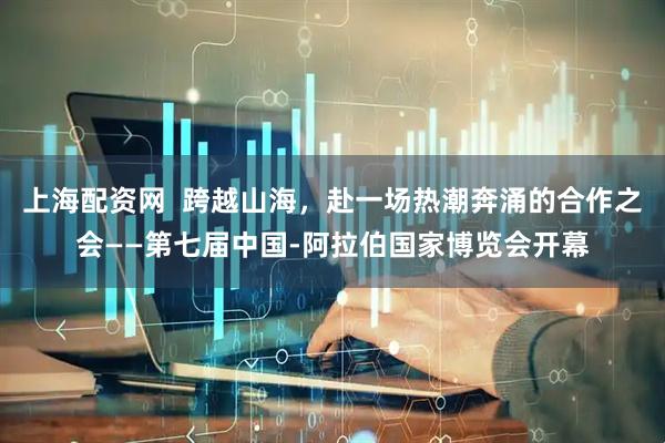 上海配资网  跨越山海，赴一场热潮奔涌的合作之会——第七届中国-阿拉伯国家博览会开幕