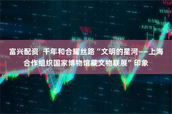 富兴配资  千年和合耀丝路“文明的星河——上海合作组织国家博物馆藏文物联展”印象