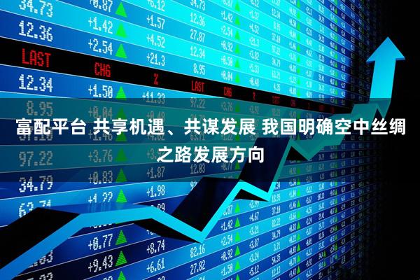 富配平台 共享机遇、共谋发展 我国明确空中丝绸之路发展方向