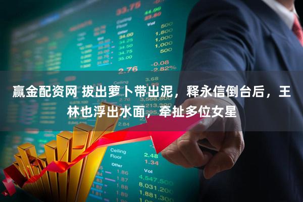 赢金配资网 拔出萝卜带出泥，释永信倒台后，王林也浮出水面，牵扯多位女星