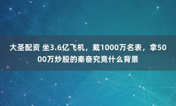 大圣配资 坐3.6亿飞机，戴1000万名表，拿5000万炒股的秦奋究竟什么背景