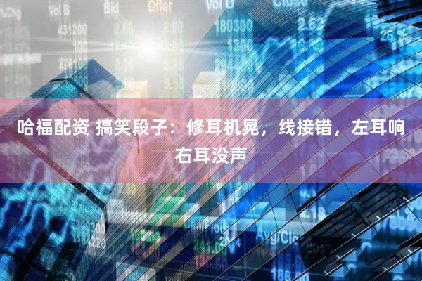 哈福配资 搞笑段子：修耳机晃，线接错，左耳响右耳没声