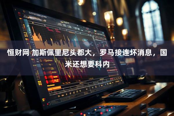 恒财网 加斯佩里尼头都大，罗马接连坏消息，国米还想要科内