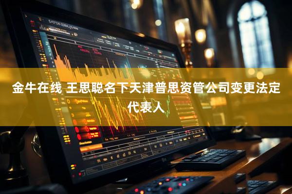 金牛在线 王思聪名下天津普思资管公司变更法定代表人