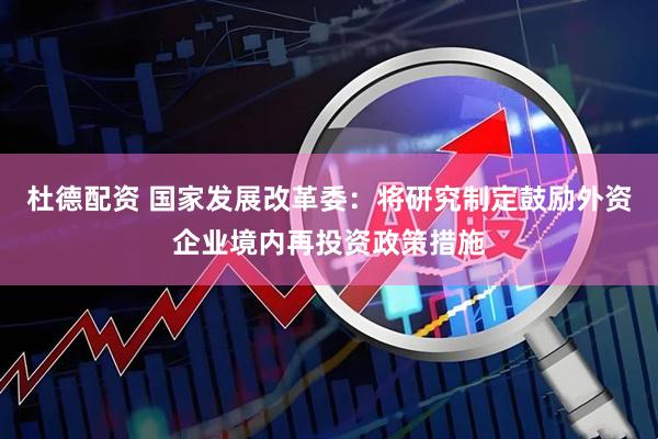 杜德配资 国家发展改革委：将研究制定鼓励外资企业境内再投资政策措施