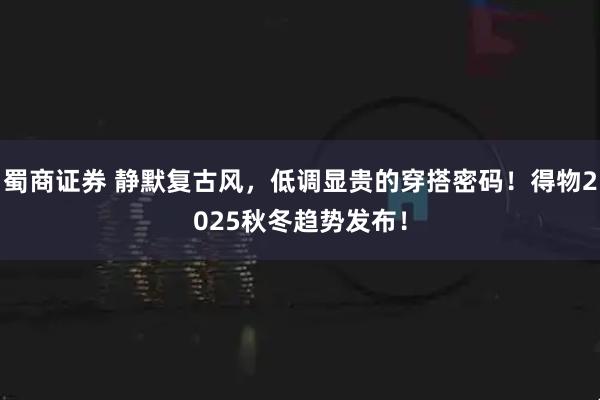 蜀商证券 静默复古风，低调显贵的穿搭密码！得物2025秋冬趋势发布！