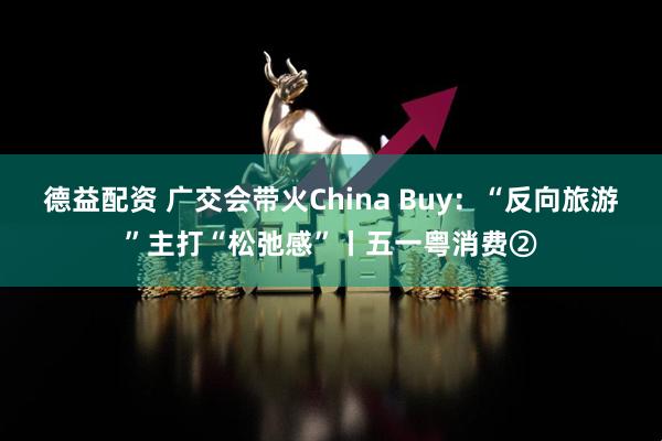 德益配资 广交会带火China Buy：“反向旅游”主打“松弛感”丨五一粤消费②