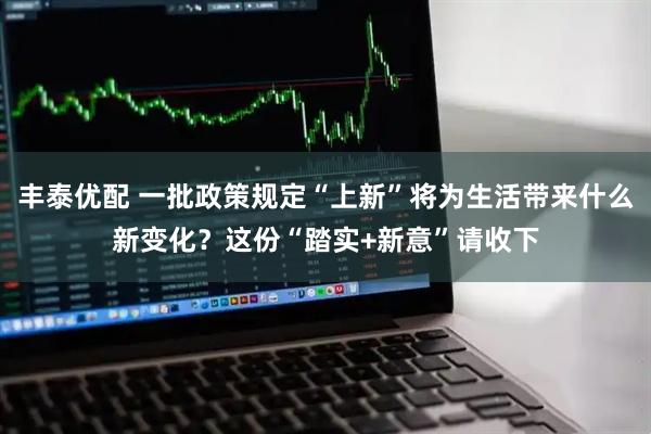 丰泰优配 一批政策规定“上新”将为生活带来什么新变化?这份“踏实+新意”请收下