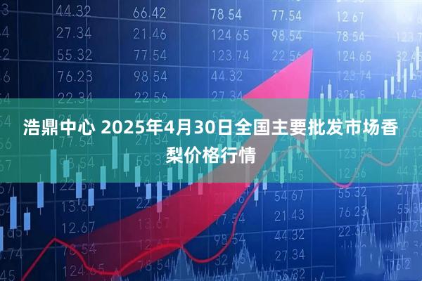 浩鼎中心 2025年4月30日全国主要批发市场香梨价格行情
