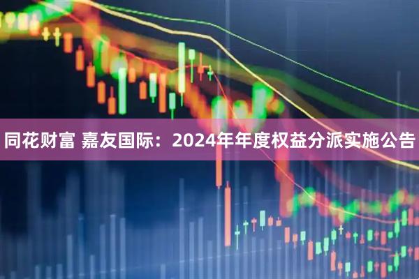 同花财富 嘉友国际：2024年年度权益分派实施公告