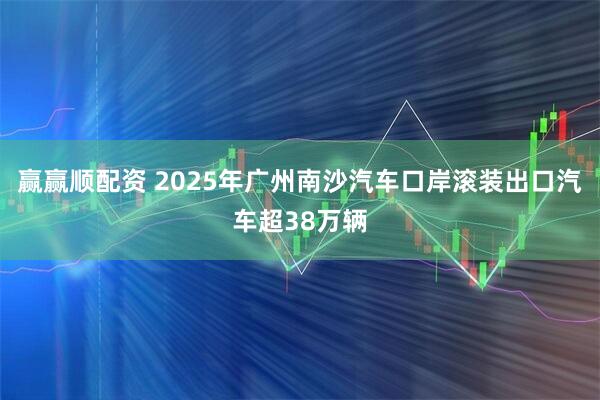 赢赢顺配资 2025年广州南沙汽车口岸滚装出口汽车超38万辆