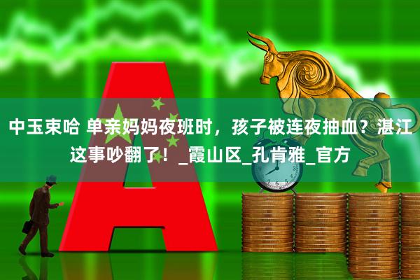 中玉束哈 单亲妈妈夜班时,孩子被连夜抽血?湛江这事吵翻了!_霞山区_孔肯雅_官方