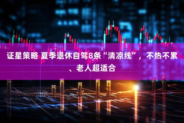 证星策略 夏季退休自驾8条“清凉线”，不热不累、老人超适合