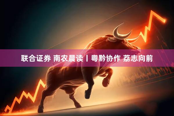 联合证券 南农晨读丨粤黔协作 荔志向前